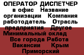 ОПЕРАТОР-ДИСПЕТЧЕР в офис › Название организации ­ Компания-работодатель › Отрасль предприятия ­ Другое › Минимальный оклад ­ 1 - Все города Работа » Вакансии   . Крым,Приморский